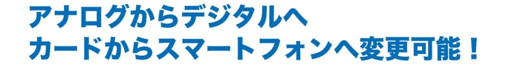 アナログからデジタルへ
カードからスマートフォンへ変更可能！